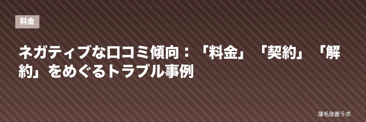 ネガティブな口コミ傾向：「料金」「契約」「解約」をめぐるトラブル事例 | 薄毛改善ラボ