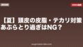 【夏】頭皮の皮脂・テカリ対策|あぶらとり過ぎはNG?