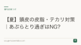 【夏】頭皮の皮脂・テカリ対策｜あぶらとり過ぎはNG？